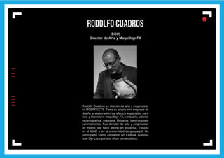 IIIIIIII
l
ll
l
rodolfo cuadros
(ECU)
Director de Arte y Maquillaje FX
Rodolfo Cuadros es director de arte y propmaster
en RCEFFECTS. Tiene su propia mini empresa de
diseño y elaboración de efectos especiales para
cine y televisión: maquillaje FX, vestuario, utileria,
escenografías, maqueta, Diorama, hand-puppets
yanimatronics. Fue director de arte y propmaster
(lo mismo que hace ahora) en ecuavisa. Estudió
en el IGAD y en la universidad de guayaquil. Ha
participado como expositor en Festival Audiovi-
sual Ojo Loco por dos años consecutivos.
 