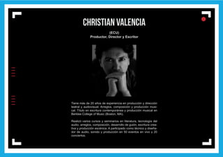 IIIIIIII
l
ll
l
christian valencia
(ECU)
Productor, Director y Escritor
Tiene más de 20 años de experiencia en producción y dirección
teatral y audiovisual. Arreglos, composición y producción musi-
cal. Título en escritura contemporánea y producción musical en
Berklee College of Music (Boston, MA).
Realizó varios cursos y seminarios en literatura, tecnología del
audio, arreglos, composición, desarrollo de guión, escritura crea-
tiva y producción escénica. A participado como técnico y diseña-
dor de audio, sonido y producción en 50 eventos en vivo y 20
conciertos.
 