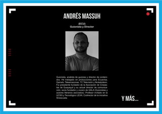 IIIIIIII
l
ll
l
andrés massuh
(ECU)
Guionista y Director
Guionista, analista de guiones y director de conteni-
dos. He trabajado en producciones para Ecuavisa,
Gamatv, Teleamazonas, TC Televisión y Nickelodeon.
Fui presidente fundador de la Asociación de Cineas-
tas de Guayaquil y su actual director de comunica-
ción; socio fundador y vocero de GALA (Guionistas y
autores literarios asociados). Profesor invitado en la
UCSG y Tecnológico LEXA. Codirector de la iniciativa
Sinescuela.
Y MÁS...
 