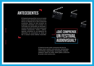 IIIIIIII
l
lEl Festival Audiovisual Ojo Loco es un evento
cultural, social y educativo que busca conver-
tirse en un referente de la cultura audiovisual
ecuatoriana. Dentro de este encuentro se
programan actividades que le brindan a la
comunidad una oportunidad de informarse y
conocer más acerca de la cultura audiovisual
mediante exposiciones, charlas y talleres,
logrando convertirse en una plataforma de
intercambio de conocimiento en dónde se
den a conocer nuevos talentos nacionales.
antecedentes
¿Qué COMPRENDE
un festival
audiovisual?
Un festival de esta índole comprende todo tipo de
trabajo visual o auditivo como películas, documentales,
cortometrajes, largometrajes, escenografía, fotografía,
cartelismo, diseño de modas, diseño gráfico, producción
de sonido, entre muchos otros.
 
