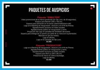 lIIIIIIII
l
ll
paquetes de auspicios
Paquete “DIRECTOR”
Video promocional de la marca (producido por Ojo Loco, de 30 segundos).
Espacio para Banner (200 x 100 cm).
Espacio para activación en el evento (stand tradicional o btl).
Logo en el Backing de inauguración, clausura y en el Kit de Prensa.
Agradecimiento exclusivo en redes sociales.
Agradecimiento público en inauguración y cierre.
Proyección del Logo en pantallas led alrededor del evento.
Espacio para entrega de un premio por parte de su marca en la premiación.
Mención en gira de medios.
Logo en afiches.
Logo en la camiseta de Ojo Loco.
$5.000
Paquete “PRODUCTOR”
Logo en el Backing de inauguración, clausura y en el Kit de Prensa.
Agradecimiento público en inauguración y cierre.
Agradecimiento exclusivo en redes sociales.
Espacio para Roll up (200 x 80 cm).
Presencia de marca en videos backstage.
Logo en afiches.
$3.500
 