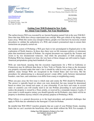 www.TiminsLaw.com
dan@timinslaw.com
Tel: (212) 683-3560
477 Madison Avenue – Suite 240
New York, NY 10022
Getting Your Will Admitted to Probate in New York
Last Updated: January 6, 2017
Page 1 of 5
Daniel A. Timins, Esq., CFP
®
Licensed in New York
Wills, Estate Planning, Estate Litigation, Elder Law
OF COUNSEL
Brian J. Zimmet
Licensed in New York
and New Jersey
Getting Your Will Probated in New York:
It’s About Your Family, Not Your Beneficiaries
The earliest known Will was executed by an Ancient Egyptian named Uah in the year 2548 B.C.
Since that time Wills have always represented one concept: Who gets which of my things when
I pass away. While this seems easy enough in theory, people over time have by necessity created
procedures to validate the authenticity of a Will, and created systematized steps to ensure their
instructions are properly carried out.
Our modern system of Probating a Will goes back to law promulgated in England prior to the
exploration of North America. In those days there were no life insurance policies or retirement
plans that transferred outside of Probate: An original document was signed by the Testator and
sworn to by two disinterested witnesses. And while the procedures of both creating and
Probating Wills has changed over time, the very basis of those changes are still rooted in Anglo-
American jurisprudence going back hundreds of years.
Wills are state-based, meaning that the execution requirements for a Will in California or
Connecticut may be different than those in New York or Florida, but as long as the document
was properly executed under that state’s law it should be valid in every state of the country. In
addition, many foreign Wills are recognized in the United States and vice-versa. But the
procedures for administering to a deceased person’s estate differ vastly between international
boarders, state lines, and sometimes even differ from county to neighboring county.
When you pass away the first issue is which state and county the Will should be Probated in.
The answer is typically based on where you were domiciled, but may instead be determined
based on where you owned real estate, or your citizenship. If you have real estate in several
states or countries you will usually need to do one Probate proceeding in each jurisdiction
(unless the property is owned by a Trust, jointly, or reserved by a remainder tenancy). Lastly, if
your estate is worth negative money you should typically not be Probateit, since there will be no
property to distribute anyway (which is the primary purpose of Probating a Will).
What follows is a general discussion as to the legal procedures and potential challenges that
apply to Wills that are submitted to the Surrogate’s Court for Probate.
Be mindful that Will ONLY transfers property that are a part of your Probate Estate, meaning
funds that we can’t ascertain the beneficiary after your death without the Will. For example, if
 