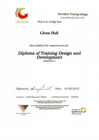 IJJL gj Corridors Training College
National Provider Code 51506
T R A I N I N G This is to certify that
Glenn Hall
Has fulfilled the requirements for
Diploma of Training Design and
Development
TAE50211
Signature: &L 1 /<£*.. C Date: 10/09/2013
Position: Chief Executive Officer Certificate Number: CR6932
The qualification certified, recognised within the
.Australian Qualifications Framework
A summary of the employabtlity skills developed through
this qualification can be downloaded from
http://employabilityshills.com.au
Australian £#"
Qualifications
NATIONALLY
 