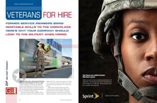DANIELBENDJY/GETTYIMAGES
sprint.com/careers
You have our nation’s back.
We have yours.
We’re proud to be a leading employer of
veterans. You bring teamwork, leadership
and integrity to the job. Now bring them
to a career with Sprint.
S1 www.fortune.com/adsections
FORMER SERVICE MEMBERS BRING
INIMITABLE SKILLS TO THE WORKPLACE.
HERE’S WHY YOUR COMPANY SHOULD
LOOK TO THE MILITARY WHEN HIRING.
VETERANS FOR HIRE
SPECIAL ADVERTISING SECTION
✪SEAN COLLINS HAD A LONG AND DECORATED
CAREER FLYING AIRCRAFT IN THE U.S. NAVY.
He spent eight years traveling to the Mediter-
ranean, the Middle East, the Pacific Rim, and
beyond; was responsible for 14 other crewmen;
and was tasked with safely operating (and fight-
ing in) a multimillion-dollar aircraft.
Yet when he left the Navy in 2009, finding
a civilian job proved more complex than flying
defense aircraft. “I knew I had options,” he says,
“but I was unsure what those options were and
exactly what I was qualified to do in the civilian
sector.”
Rather than jumping into the workforce,
he went back to school to get his MBA. He’d
eventually land at Victory Media, a company
that gives veterans the tools to find work and
helps corporations connect with former military
 