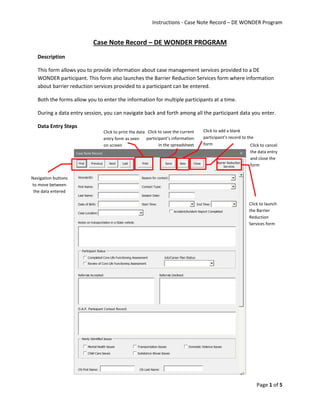 Instructions - Case Note Record – DE WONDER Program
Page 1 of 5
Case Note Record – DE WONDER PROGRAM
Description
This form allows you to provide information about case management services provided to a DE
WONDER participant. This form also launches the Barrier Reduction Services form where information
about barrier reduction services provided to a participant can be entered.
Both the forms allow you to enter the information for multiple participants at a time.
During a data entry session, you can navigate back and forth among all the participant data you enter.
Data Entry Steps
Navigation buttons
to move between
the data entered
Click to save the current
participant’s information
in the spreadsheet
Click to add a blank
participant’s record to the
form Click to cancel
the data entry
and close the
form
Click to print the data
entry form as seen
on screen
Click to launch
the Barrier
Reduction
Services form
 