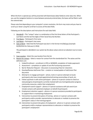 Instructions - Case Note Record – DE WONDER Program
Page 2 of 5
When the form is opened you will be presented with blank boxes (data fields) to enter data into. When
you use the navigation buttons to move between previously entered data, the boxes will be filled in with
the entered data.
Please note that depending on your computer’s screen resolution, the form may resize and you have to
scroll up or down using the scroll bar to access all the data fields.
Following are the descriptions and instructions for each data field:
1. WonderID – This “unique” value is a combination of the first three letters of the Participant’s
Last Name and the last five digits of their Social Security Number.
2. First Name – Participant’s first name
3. Last Name – Participant’s last name
4. Date of Birth – Date that the Participant was born in the format mm/dd/yyyy (example:
02/09/2016 for February 9, 2016)
The participant is identified in our system by the above values and are an absolute must on every
entry
5. Case Location - Select the case location from the list
6. Reason for contact – Select a reason for contact from the standardized list. The values and the
definitions are:
1. Intake/Enrollment – enrollment in EPIS or WONDER, completion of intake paperwork
2. Assessment – completion or update of core life functioning assessment
3. Barrier Reduction Request – discussion or processing of barrier reductions
4. Develop/Review Job/Career Plan – creation or review/update of Job/Career Plan
document
5. Attempt to re-engage participant – phone, mail or in-person attempts to locate
participants who have missed appointments/training sessions/days of work, etc.
6. Follow-up/check-in with active participant – phone or in-person contact to check on
status/progress of participants currently involved with any training/education program,
community resources, and/or their employment
7. Employment search support – phone or in-person assistance with job search (can
include contacts with potential employers on behalf of participants
8. Employment retention support – phone or in-person assistance provided to participants
to support them in maintaining employment
9. Intervention to prevent disruption of training - phone or in-person contacts with
participants and/or provider representatives to advocate or mediate to preserve the
participant’s status in the training program
10. Intervention to prevent disruption of employment - phone or in-person contacts with
participants and/or employer representatives to advocate or mediate to preserve the
participant’s employment
 