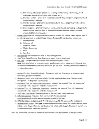 Instructions - Case Note Record – DE WONDER Program
Page 3 of 5
11. Skill Building Interaction –one on one coaching or skill building activities (e.g. mock
interviews, resume writing, application process, etc.)
12. Employer Contact – phone or in-person contact with the participant’s employer without
the participant’s presence
13. Provider Contact – phone or in person contact with the participant’s provider without
the participant’s presence
14. Crisis Response – phone on in-person assistance to alleviate a crisis (e.g. participant who
reports suicidal ideation, need to immediately leave a domestic violence situation,
unexpected homelessness, etc.)
7. Contact type – how the participant was contacted to provide this service. Please register even if
an attempt was made to contact the participant. The available standardized options are:
1. Phone Contact
2. Voicemail left
3. In-person contact
4. Mailed documents
5. Email
6. Sent Text
8. Session Date - Enter the session date, in mm/dd/yyyy format.
9. Start Time - Select from the drop-down menu a start time of the contact.
10. End Time - Select from the drop-down menu an end time of the contact.
Note: If the total phone or in-person contact was 7 minutes or less, please select the same time
as start time and end time, indicating 0 minutes. If it was over 7 minutes, then choose the time in
15 minute increments.
11. Accident/Incident Report Completed – if this was a crisis and if there was an incident report
completed, please indicate here
12. Notes on transportation in a State vehicle - Provide location and purpose if you personally
transported a participant in a state vehicle
13. Completed Core Life Functioning Assessment – Indicates the status of “Core Life Functioning”
assessment – if the reason for contact is “Assessment”
14. Review of Core Life Functioning Assessment – Indicates the status of “Core Life Functioning”
assessment – if the reason for contact is “Assessment”
15. Job/Career Plan Status – Choose the status of the participant’s job/career plan
16. Referrals Accepted - Provide a short summary of referrals accepted
17. Referrals Declined - Provide a short summary of referrals declined
18. D.A.P. Participant Contact Record - Provide a summary of D.A.P responses for participant.
19. New Identified Issues – if any new issues have been identified during this contact session, please
indicate what they are from the standardized list – check all that apply. Please only identify new
issues and not those previously identified
Once the above fields are filled in, click the button labeled “Save” to add them to the spreadsheet.
 