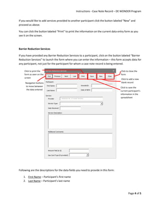 Instructions - Case Note Record – DE WONDER Program
Page 4 of 5
If you would like to add services provided to another participant click the button labeled “New” and
proceed as above.
You can click the button labeled “Print” to print the information on the current data entry form as you
see it on the screen.
Barrier Reduction Services
If you have provided any Barrier Reduction Services to a participant, click on the button labeled “Barrier
Reduction Services” to launch the form where you can enter the information – this form accepts data for
any participant, not just for the participant for whom a case note record is being entered.
Following are the descriptions for the data fields you need to provide in this form:
1. First Name – Participant’s first name
2. Last Name – Participant’s last name
Click to save the
current participant’s
information in the
spreadsheet
Click to add a new
blank record
Click to close the
form
Click to print the
form as seen on the
screen
Navigation buttons
to move between
the data entered
 
