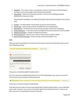 Instructions - Case Note Record – DE WONDER Program
Page 5 of 5
3. WonderID – This “unique” value is a combination of the first three letters of the Participant’s
Last Name and the last five digits of their Social Security Number.
4. Date of Birth – Date that the Participant was born in the format mm/dd/yyyy (example:
02/09/2016 for February 9, 2016)
The participant is identified in our system by the above values and are an absolute must on every
entry
5. Provider – This field is filled in automatically, you do not need to edit this
6. Service Type – select the type of service provided from the standardized list.
7. Date Received – Provide the date the service was provided, in the format mm/dd/yyyy
8. Service Description – In this area, provide any additional information about the service provided
9. Additional Comments – Provide any additional comments
10. Amount Paid (in $) – enter the cost / amount of the services provided in dollars
11. Gas Card Type (if provided) – Choose the type of Gas Card provided, if any.
Note:
When you open the spreadsheet, if the data entry form does not launch automatically and you see any
of the following warnings:
Please click on the button labeled “Enable Content”.
Also, if you open the spreadsheet directly from the email (or depending on your system, the very first
time you open it) you may get the following warning:
Please click on the button labeled “Enable Editing”.
If the data entry form does not launch automatically after clicking the above button, or you accidentally
close it after it launches, you can click on the button labeled “Case Note Record Form” or click on the
data entry area in the spreadsheet to launch it manually.
 