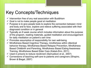 Key Concepts/Techniques
 Intervention free of any real association with Buddhism
 Goal is not to make people good at meditation
 Purpose is to give people tools to explore the connection between mind
and body and to face, explore and relieve suffering associated with their
diagnosed condition or in general
 Typically an 8 week course which includes information about the purpose
of the program, reading materials, guided meditation and encouragement
for daily meditation on patient’s own time
 Promotes assumption of responsibility for own well-being
 Mindfulness Based Cognitive Therapy, mindfulness within dilectical
behavior therapy, Mindfulness Based Relapse Prevention, Mindfulness
Based Childbirth and Parenting, Mindfulness Based Eating Awareness
Training, Mindfulness Based Elder Care (Kabat-Zinn, 2011)
 Used in prisons to reduce recidivism (Samuelson et al., 2007)
 Cornerstone of teaching self-care to patients and caregivers (Shapiro,
Brown & Biegel, 2007)
 