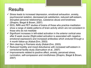 Results
 Stress leads to increased depression, emotional exhaustion, anxiety,
psychosocial isolation, decreased job satisfaction, reduced self-esteem,
disrupted personal relationships, substance abuse and loneliness
(Shapiro, Biegel & Brown, 2007)
 EEG, fMRI and PET studies of brains of those who practice meditation
show a range of stable patterns of brain activity which are not consistent in
those who do not meditate
 Significant increases in left-sided activation in the anterior cortical area
after 8 week course (Right-sided activation is associated with negative
emotional expression) and increased antibodies which endured through a
4 month follow-up (Kabat-Zinn, 2003)
 Skin clearing in Psoriasis study (Kabat-Zinn, 2003)
 Reduced hostility and mood disturbance with increased self-esteem in
correctional facility study (Samuelson et al., 2007)
 Improvements related to positive affect, anxiety, perceived stress,
rumination, self-compassion and mindfulness (Shapiro, Biegel & Brown,
2007)
 