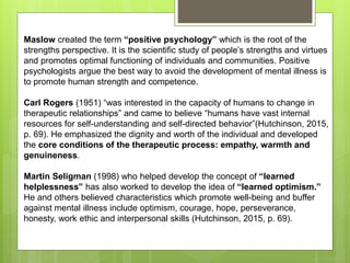 Maslow created the term “positive psychology” which is the root of the
strengths perspective. It is the scientific study of people’s strengths and virtues
and promotes optimal functioning of individuals and communities. Positive
psychologists argue the best way to avoid the development of mental illness is
to promote human strength and competence.
Carl Rogers (1951) “was interested in the capacity of humans to change in
therapeutic relationships” and came to believe “humans have vast internal
resources for self-understanding and self-directed behavior”(Hutchinson, 2015,
p. 69). He emphasized the dignity and worth of the individual and developed
the core conditions of the therapeutic process: empathy, warmth and
genuineness.
Martin Seligman (1998) who helped develop the concept of “learned
helplessness” has also worked to develop the idea of “learned optimism.”
He and others believed characteristics which promote well-being and buffer
against mental illness include optimism, courage, hope, perseverance,
honesty, work ethic and interpersonal skills (Hutchinson, 2015, p. 69).
 