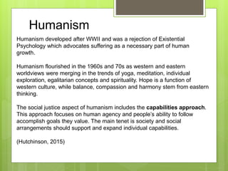 Humanism developed after WWII and was a rejection of Existential
Psychology which advocates suffering as a necessary part of human
growth.
Humanism flourished in the 1960s and 70s as western and eastern
worldviews were merging in the trends of yoga, meditation, individual
exploration, egalitarian concepts and spirituality. Hope is a function of
western culture, while balance, compassion and harmony stem from eastern
thinking.
The social justice aspect of humanism includes the capabilities approach.
This approach focuses on human agency and people’s ability to follow
accomplish goals they value. The main tenet is society and social
arrangements should support and expand individual capabilities.
(Hutchinson, 2015)
Humanism
 