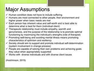 Major Assumptions
 Human condition does not have to include suffering
 Humans are most connected to other people, their environment and
higher power when basic needs are met
 Each person has inherent value and self-worth and is best able to
determine what is best for them (individual client)
 Therapeutic relationship must include empathy, warmth and
genuineness, and the purpose of the relationship is to promote optimal
functioning by maximizing the individual’s strengths (role of therapist)
 Promoting well-being and avoiding mental illness means promoting
characteristics of optimism and resiliency
 Society should aim to support and promote individual self-determination
(system involvement in change process)
 People are capable of solving their own problems and achieving goals
they value when appropriately supported
 Works with diverse individuals and with diverse client issues
(Hutchinson, 2015)
 