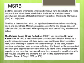Buddhist traditions emphasize simple and effective ways to cultivate and refine
the practice of mindfulness, which is the fundamental attention stance
underlying all streams of Buddhist meditative practice: Theravada, Mahayana
(Zen) and Vajrayana.
The idea is the untrained mind can significantly contribute to human suffering,
one’s own and others. Meditation can reduce suffering and bring a sense of
calm and clarity to the mind, while opening the heart and refining attention and
action.
Mindfulness Based Stress Reduction (MBSR) was developed by John
Kabat-Zinn in 1979 at the University of Massachusetts Medical School as a
way to help patients deal with their stress, pain and illness. Like Humanism
itself, it is a blending of eastern and western thought. In this case, western
medicine and eastern tools to reduce suffering. It is “based on the premise that
enhancing the capacity to be mindful- that is, to attend to the present moment
experience in a receptive manner- will, over time, reduce the identification with
self-focused thoughts and emotions that can lead to poorer mental health”
(Shapiro, Brown & Biegel, 2007, p. 106).
MSRB
 