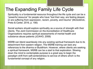 The Expanding Family Life Cycle
Spirituality is a fundamental resource throughout the life cycle and can be a
“powerful resource” for people who have “lost their way, are feeling despair,
or are suffering from oppression, racism, poverty, and trauma” (McGoldrick,
Preto & Carter, 2016, p. 156)
Social workers should explore spirituality as a source of strength with their
clients. The Joint Commission on the Accreditation of Healthcare
Organizations requires spiritual assessments of mental health and
substance abuse patients (JCAHO, 2008)
MSRB can blend seamlessly into any existing spiritual framework due to its
detachment from eastern religion. The MSRB training can lack any
references to the dharma or Buddhism. However, where clients are seeking
a spiritual framework, MSRB can be a start to that exploration. Slowing
down the mind to contemplate purpose is a great way to begin the
paradigm shift from self-centeredness to service of others which is the
fundamental concept of any religion.
 