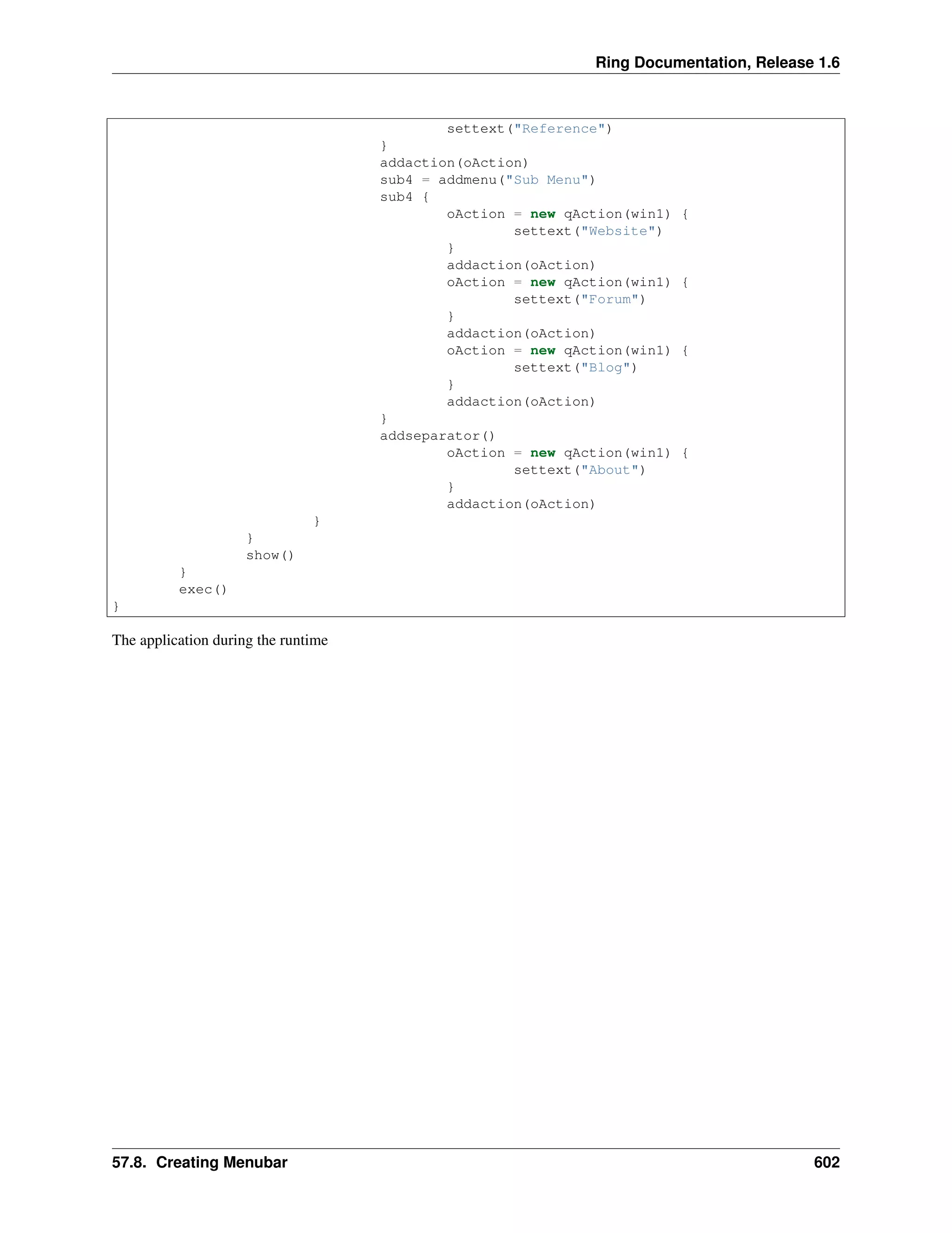 Ring Documentation, Release 1.6
settext("Reference")
}
addaction(oAction)
sub4 = addmenu("Sub Menu")
sub4 {
oAction = new qAction(win1) {
settext("Website")
}
addaction(oAction)
oAction = new qAction(win1) {
settext("Forum")
}
addaction(oAction)
oAction = new qAction(win1) {
settext("Blog")
}
addaction(oAction)
}
addseparator()
oAction = new qAction(win1) {
settext("About")
}
addaction(oAction)
}
}
show()
}
exec()
}
The application during the runtime
57.8. Creating Menubar 602
 