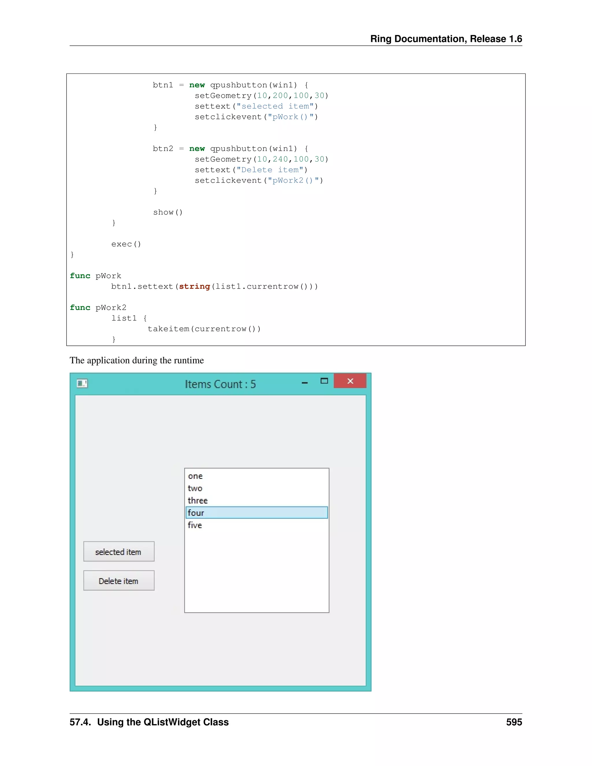 Ring Documentation, Release 1.6
btn1 = new qpushbutton(win1) {
setGeometry(10,200,100,30)
settext("selected item")
setclickevent("pWork()")
}
btn2 = new qpushbutton(win1) {
setGeometry(10,240,100,30)
settext("Delete item")
setclickevent("pWork2()")
}
show()
}
exec()
}
func pWork
btn1.settext(string(list1.currentrow()))
func pWork2
list1 {
takeitem(currentrow())
}
The application during the runtime
57.4. Using the QListWidget Class 595
 