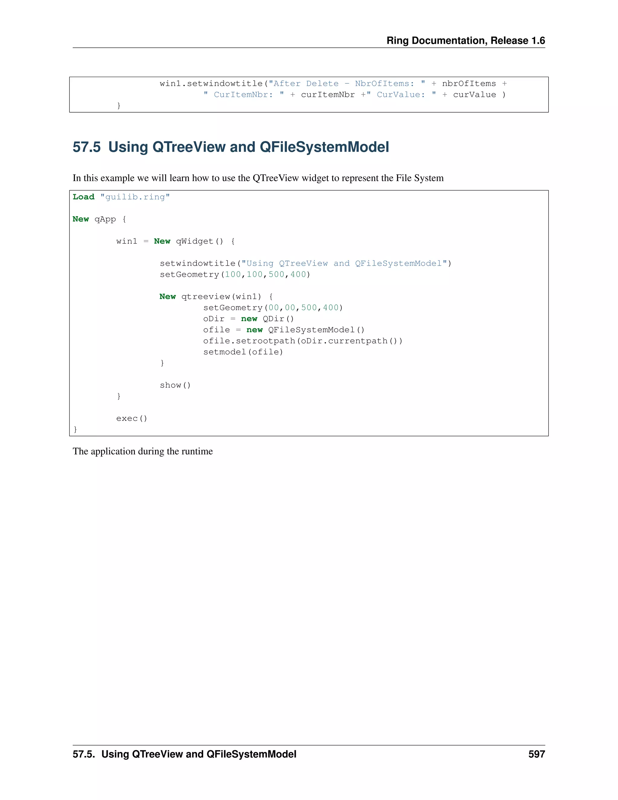 Ring Documentation, Release 1.6
win1.setwindowtitle("After Delete - NbrOfItems: " + nbrOfItems +
" CurItemNbr: " + curItemNbr +" CurValue: " + curValue )
}
57.5 Using QTreeView and QFileSystemModel
In this example we will learn how to use the QTreeView widget to represent the File System
Load "guilib.ring"
New qApp {
win1 = New qWidget() {
setwindowtitle("Using QTreeView and QFileSystemModel")
setGeometry(100,100,500,400)
New qtreeview(win1) {
setGeometry(00,00,500,400)
oDir = new QDir()
ofile = new QFileSystemModel()
ofile.setrootpath(oDir.currentpath())
setmodel(ofile)
}
show()
}
exec()
}
The application during the runtime
57.5. Using QTreeView and QFileSystemModel 597
 