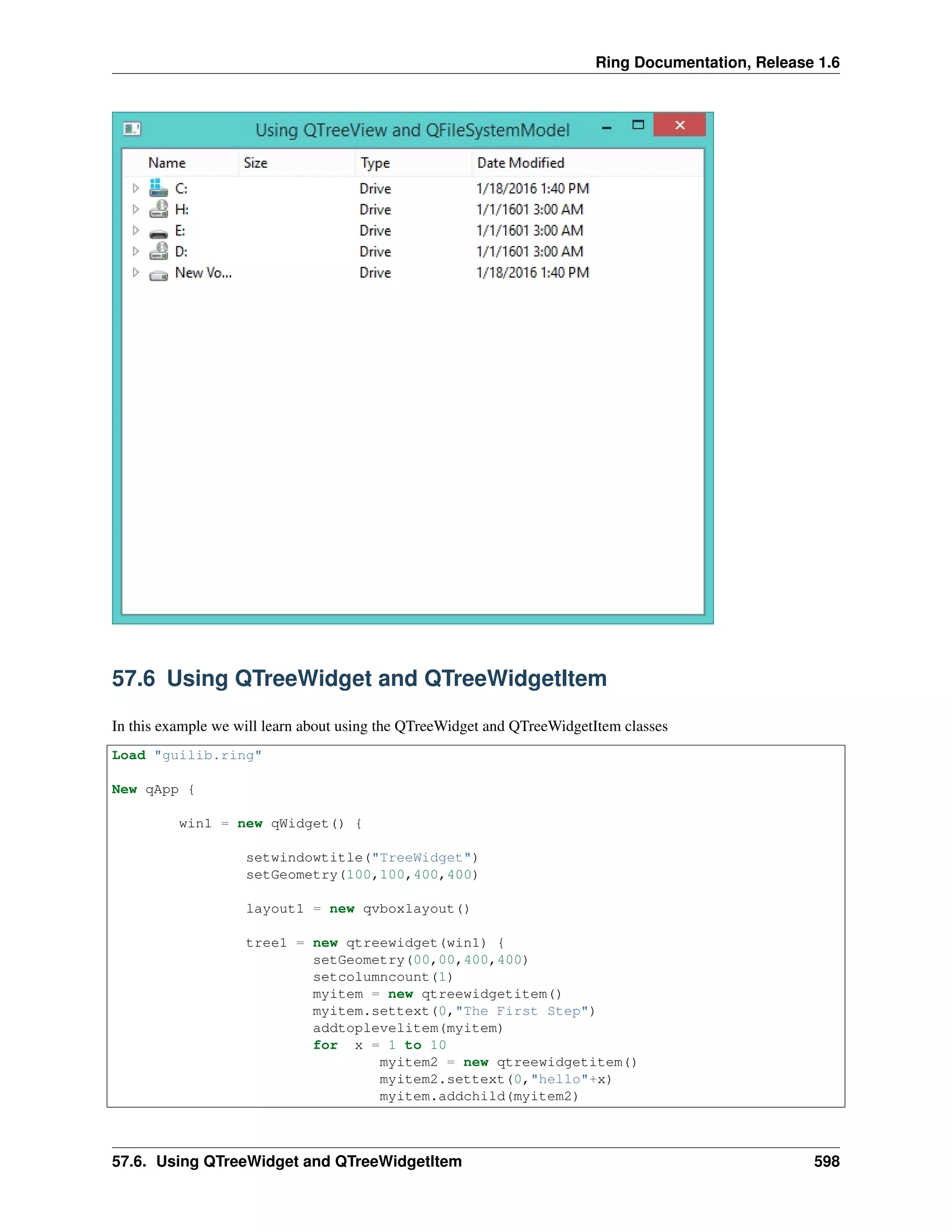 Ring Documentation, Release 1.6
57.6 Using QTreeWidget and QTreeWidgetItem
In this example we will learn about using the QTreeWidget and QTreeWidgetItem classes
Load "guilib.ring"
New qApp {
win1 = new qWidget() {
setwindowtitle("TreeWidget")
setGeometry(100,100,400,400)
layout1 = new qvboxlayout()
tree1 = new qtreewidget(win1) {
setGeometry(00,00,400,400)
setcolumncount(1)
myitem = new qtreewidgetitem()
myitem.settext(0,"The First Step")
addtoplevelitem(myitem)
for x = 1 to 10
myitem2 = new qtreewidgetitem()
myitem2.settext(0,"hello"+x)
myitem.addchild(myitem2)
57.6. Using QTreeWidget and QTreeWidgetItem 598
 