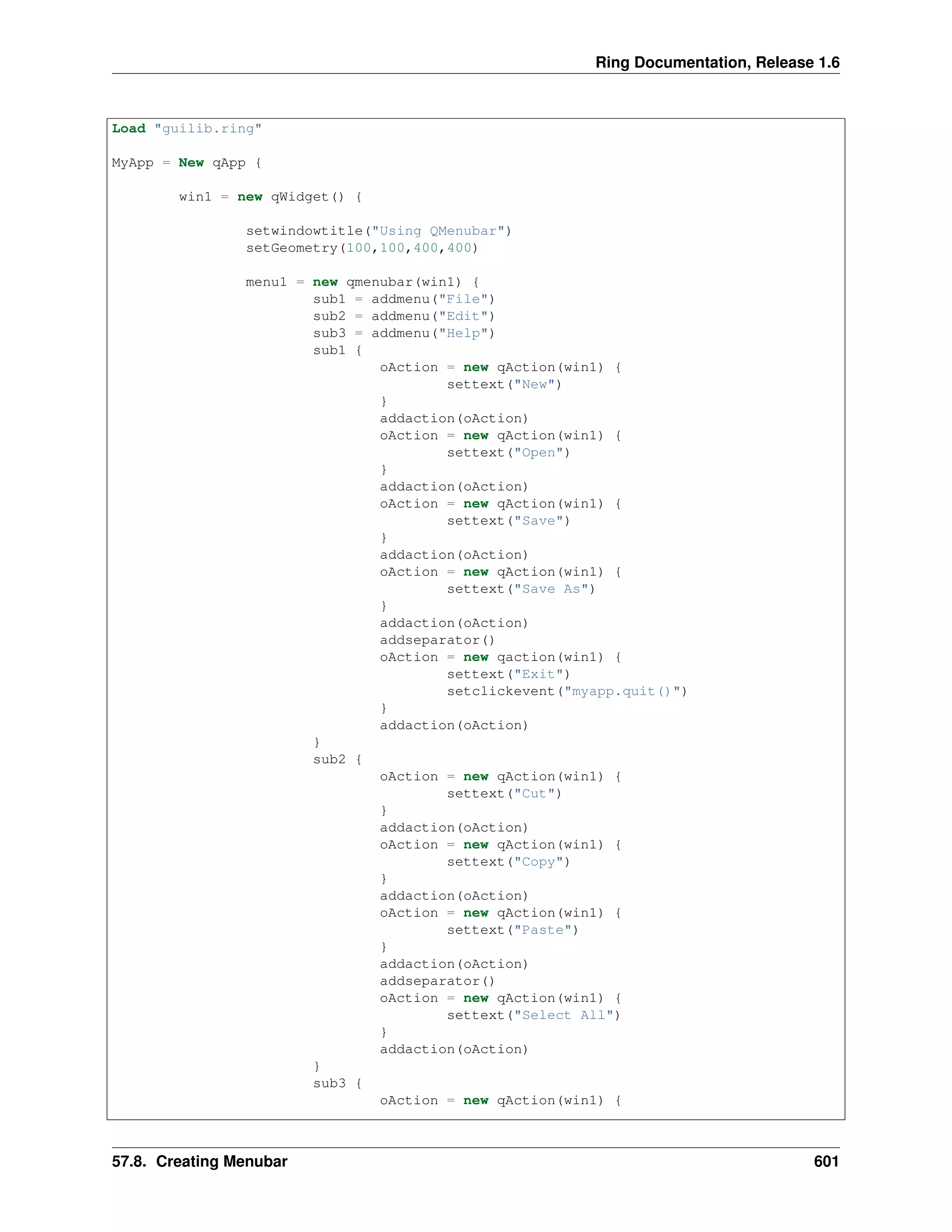 Ring Documentation, Release 1.6
Load "guilib.ring"
MyApp = New qApp {
win1 = new qWidget() {
setwindowtitle("Using QMenubar")
setGeometry(100,100,400,400)
menu1 = new qmenubar(win1) {
sub1 = addmenu("File")
sub2 = addmenu("Edit")
sub3 = addmenu("Help")
sub1 {
oAction = new qAction(win1) {
settext("New")
}
addaction(oAction)
oAction = new qAction(win1) {
settext("Open")
}
addaction(oAction)
oAction = new qAction(win1) {
settext("Save")
}
addaction(oAction)
oAction = new qAction(win1) {
settext("Save As")
}
addaction(oAction)
addseparator()
oAction = new qaction(win1) {
settext("Exit")
setclickevent("myapp.quit()")
}
addaction(oAction)
}
sub2 {
oAction = new qAction(win1) {
settext("Cut")
}
addaction(oAction)
oAction = new qAction(win1) {
settext("Copy")
}
addaction(oAction)
oAction = new qAction(win1) {
settext("Paste")
}
addaction(oAction)
addseparator()
oAction = new qAction(win1) {
settext("Select All")
}
addaction(oAction)
}
sub3 {
oAction = new qAction(win1) {
57.8. Creating Menubar 601
 