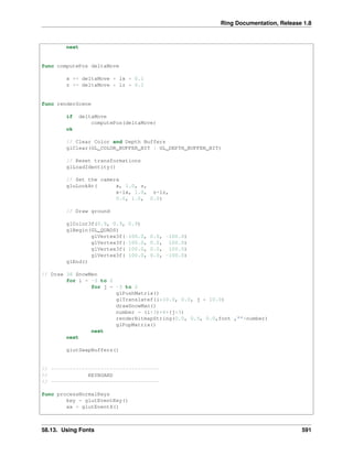 Ring Documentation, Release 1.8
next
func computePos deltaMove
x += deltaMove * lx * 0.1
z += deltaMove * lz * 0.1
func renderScene
if deltaMove
computePos(deltaMove)
ok
// Clear Color and Depth Buffers
glClear(GL_COLOR_BUFFER_BIT | GL_DEPTH_BUFFER_BIT)
// Reset transformations
glLoadIdentity()
// Set the camera
gluLookAt( x, 1.0, z,
x+lx, 1.0, z+lz,
0.0, 1.0, 0.0)
// Draw ground
glColor3f(0.9, 0.9, 0.9)
glBegin(GL_QUADS)
glVertex3f(-100.0, 0.0, -100.0)
glVertex3f(-100.0, 0.0, 100.0)
glVertex3f( 100.0, 0.0, 100.0)
glVertex3f( 100.0, 0.0, -100.0)
glEnd()
// Draw 36 SnowMen
for i = -3 to 2
for j = -3 to 2
glPushMatrix()
glTranslatef(i*10.0, 0.0, j * 10.0)
drawSnowMan()
number = (i+3)*6+(j+3)
renderBitmapString(0.0, 0.5, 0.0,font ,""+number)
glPopMatrix()
next
next
glutSwapBuffers()
// -----------------------------------
// KEYBOARD
// -----------------------------------
func processNormalKeys
key = glutEventKey()
xx = glutEventX()
58.13. Using Fonts 591
 