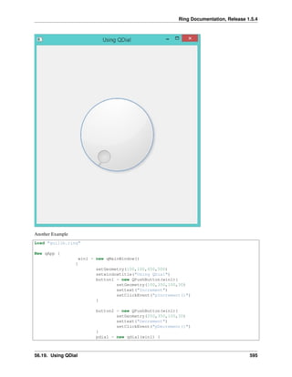 Ring Documentation, Release 1.5.4
Another Example
Load "guilib.ring"
New qApp {
win1 = new qMainWindow()
{
setGeometry(100,100,450,500)
setwindowtitle("Using QDial")
button1 = new QPushButton(win1){
setGeometry(100,350,100,30)
settext("Increment")
setClickEvent("pIncrement()")
}
button2 = new QPushButton(win1){
setGeometry(250,350,100,30)
settext("Decrement")
setClickEvent("pDecrement()")
}
pdial = new qdial(win1) {
56.19. Using QDial 595
 
