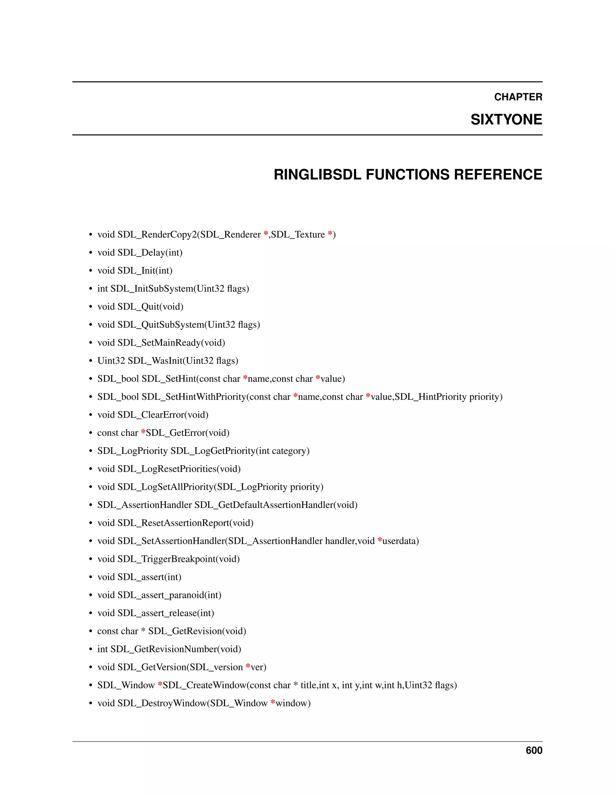 CHAPTER
SIXTYONE
RINGLIBSDL FUNCTIONS REFERENCE
• void SDL_RenderCopy2(SDL_Renderer *,SDL_Texture *)
• void SDL_Delay(int)
• void SDL_Init(int)
• int SDL_InitSubSystem(Uint32 ﬂags)
• void SDL_Quit(void)
• void SDL_QuitSubSystem(Uint32 ﬂags)
• void SDL_SetMainReady(void)
• Uint32 SDL_WasInit(Uint32 ﬂags)
• SDL_bool SDL_SetHint(const char *name,const char *value)
• SDL_bool SDL_SetHintWithPriority(const char *name,const char *value,SDL_HintPriority priority)
• void SDL_ClearError(void)
• const char *SDL_GetError(void)
• SDL_LogPriority SDL_LogGetPriority(int category)
• void SDL_LogResetPriorities(void)
• void SDL_LogSetAllPriority(SDL_LogPriority priority)
• SDL_AssertionHandler SDL_GetDefaultAssertionHandler(void)
• void SDL_ResetAssertionReport(void)
• void SDL_SetAssertionHandler(SDL_AssertionHandler handler,void *userdata)
• void SDL_TriggerBreakpoint(void)
• void SDL_assert(int)
• void SDL_assert_paranoid(int)
• void SDL_assert_release(int)
• const char * SDL_GetRevision(void)
• int SDL_GetRevisionNumber(void)
• void SDL_GetVersion(SDL_version *ver)
• SDL_Window *SDL_CreateWindow(const char * title,int x, int y,int w,int h,Uint32 ﬂags)
• void SDL_DestroyWindow(SDL_Window *window)
600
 
