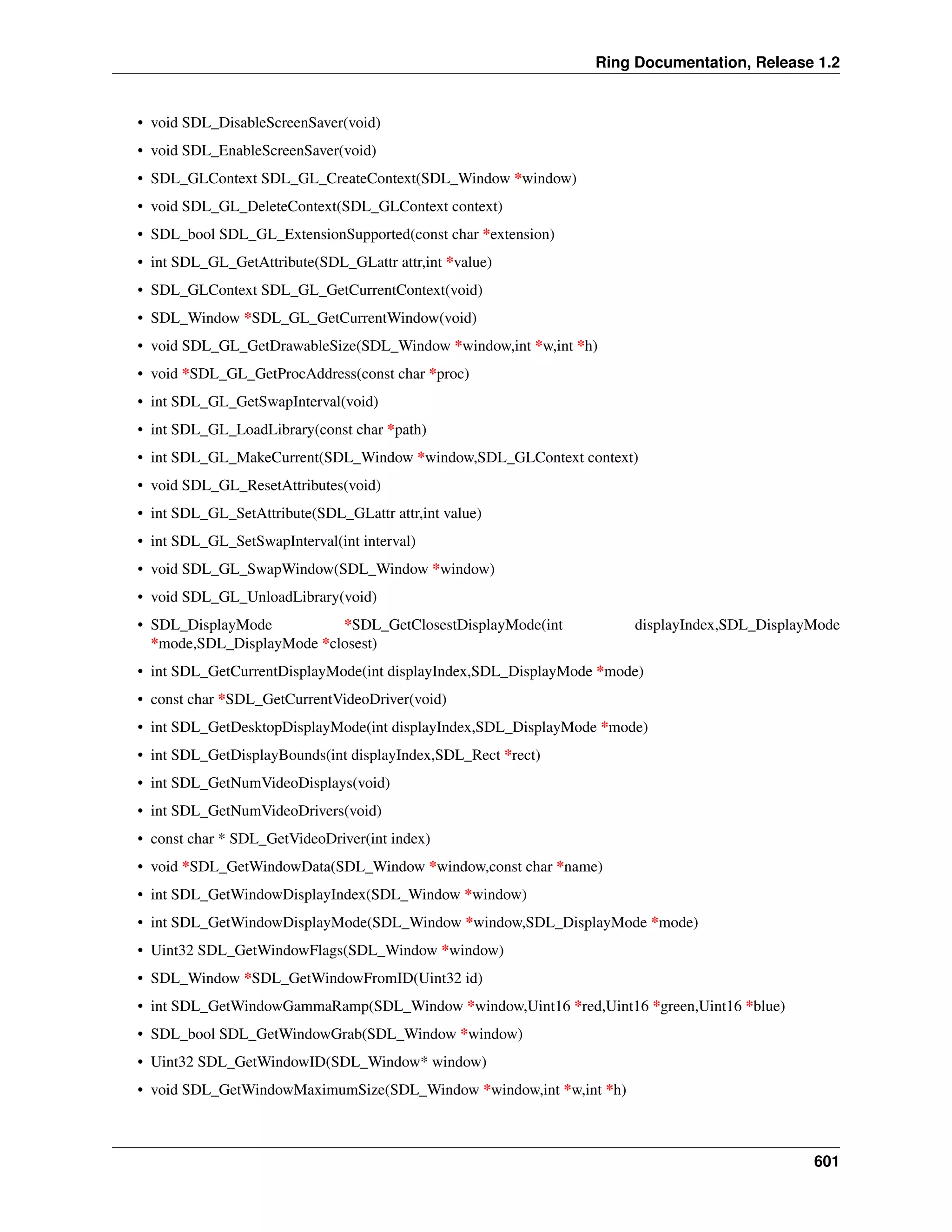 Ring Documentation, Release 1.2
• void SDL_DisableScreenSaver(void)
• void SDL_EnableScreenSaver(void)
• SDL_GLContext SDL_GL_CreateContext(SDL_Window *window)
• void SDL_GL_DeleteContext(SDL_GLContext context)
• SDL_bool SDL_GL_ExtensionSupported(const char *extension)
• int SDL_GL_GetAttribute(SDL_GLattr attr,int *value)
• SDL_GLContext SDL_GL_GetCurrentContext(void)
• SDL_Window *SDL_GL_GetCurrentWindow(void)
• void SDL_GL_GetDrawableSize(SDL_Window *window,int *w,int *h)
• void *SDL_GL_GetProcAddress(const char *proc)
• int SDL_GL_GetSwapInterval(void)
• int SDL_GL_LoadLibrary(const char *path)
• int SDL_GL_MakeCurrent(SDL_Window *window,SDL_GLContext context)
• void SDL_GL_ResetAttributes(void)
• int SDL_GL_SetAttribute(SDL_GLattr attr,int value)
• int SDL_GL_SetSwapInterval(int interval)
• void SDL_GL_SwapWindow(SDL_Window *window)
• void SDL_GL_UnloadLibrary(void)
• SDL_DisplayMode *SDL_GetClosestDisplayMode(int displayIndex,SDL_DisplayMode
*mode,SDL_DisplayMode *closest)
• int SDL_GetCurrentDisplayMode(int displayIndex,SDL_DisplayMode *mode)
• const char *SDL_GetCurrentVideoDriver(void)
• int SDL_GetDesktopDisplayMode(int displayIndex,SDL_DisplayMode *mode)
• int SDL_GetDisplayBounds(int displayIndex,SDL_Rect *rect)
• int SDL_GetNumVideoDisplays(void)
• int SDL_GetNumVideoDrivers(void)
• const char * SDL_GetVideoDriver(int index)
• void *SDL_GetWindowData(SDL_Window *window,const char *name)
• int SDL_GetWindowDisplayIndex(SDL_Window *window)
• int SDL_GetWindowDisplayMode(SDL_Window *window,SDL_DisplayMode *mode)
• Uint32 SDL_GetWindowFlags(SDL_Window *window)
• SDL_Window *SDL_GetWindowFromID(Uint32 id)
• int SDL_GetWindowGammaRamp(SDL_Window *window,Uint16 *red,Uint16 *green,Uint16 *blue)
• SDL_bool SDL_GetWindowGrab(SDL_Window *window)
• Uint32 SDL_GetWindowID(SDL_Window* window)
• void SDL_GetWindowMaximumSize(SDL_Window *window,int *w,int *h)
601
 
