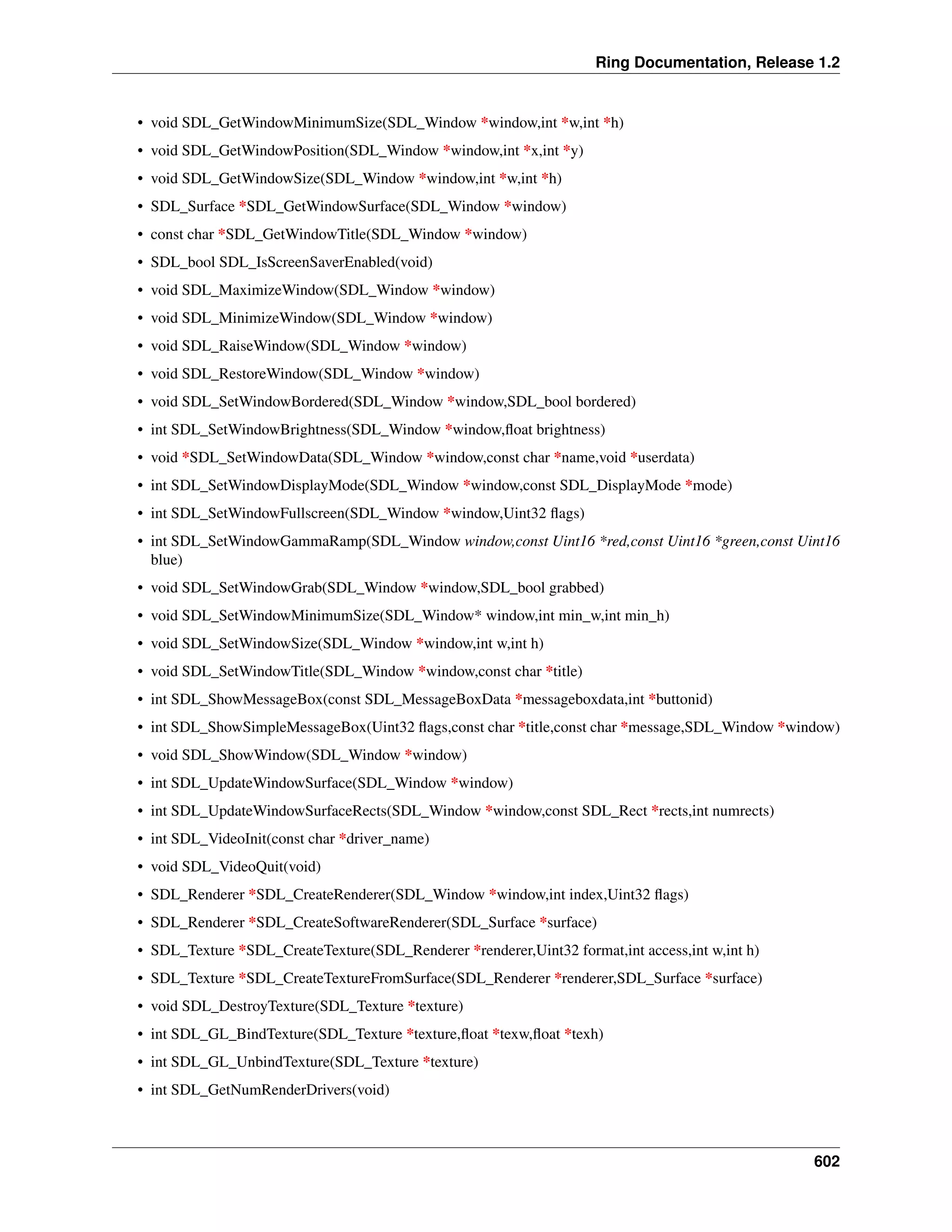 Ring Documentation, Release 1.2
• void SDL_GetWindowMinimumSize(SDL_Window *window,int *w,int *h)
• void SDL_GetWindowPosition(SDL_Window *window,int *x,int *y)
• void SDL_GetWindowSize(SDL_Window *window,int *w,int *h)
• SDL_Surface *SDL_GetWindowSurface(SDL_Window *window)
• const char *SDL_GetWindowTitle(SDL_Window *window)
• SDL_bool SDL_IsScreenSaverEnabled(void)
• void SDL_MaximizeWindow(SDL_Window *window)
• void SDL_MinimizeWindow(SDL_Window *window)
• void SDL_RaiseWindow(SDL_Window *window)
• void SDL_RestoreWindow(SDL_Window *window)
• void SDL_SetWindowBordered(SDL_Window *window,SDL_bool bordered)
• int SDL_SetWindowBrightness(SDL_Window *window,ﬂoat brightness)
• void *SDL_SetWindowData(SDL_Window *window,const char *name,void *userdata)
• int SDL_SetWindowDisplayMode(SDL_Window *window,const SDL_DisplayMode *mode)
• int SDL_SetWindowFullscreen(SDL_Window *window,Uint32 ﬂags)
• int SDL_SetWindowGammaRamp(SDL_Window window,const Uint16 *red,const Uint16 *green,const Uint16
blue)
• void SDL_SetWindowGrab(SDL_Window *window,SDL_bool grabbed)
• void SDL_SetWindowMinimumSize(SDL_Window* window,int min_w,int min_h)
• void SDL_SetWindowSize(SDL_Window *window,int w,int h)
• void SDL_SetWindowTitle(SDL_Window *window,const char *title)
• int SDL_ShowMessageBox(const SDL_MessageBoxData *messageboxdata,int *buttonid)
• int SDL_ShowSimpleMessageBox(Uint32 ﬂags,const char *title,const char *message,SDL_Window *window)
• void SDL_ShowWindow(SDL_Window *window)
• int SDL_UpdateWindowSurface(SDL_Window *window)
• int SDL_UpdateWindowSurfaceRects(SDL_Window *window,const SDL_Rect *rects,int numrects)
• int SDL_VideoInit(const char *driver_name)
• void SDL_VideoQuit(void)
• SDL_Renderer *SDL_CreateRenderer(SDL_Window *window,int index,Uint32 ﬂags)
• SDL_Renderer *SDL_CreateSoftwareRenderer(SDL_Surface *surface)
• SDL_Texture *SDL_CreateTexture(SDL_Renderer *renderer,Uint32 format,int access,int w,int h)
• SDL_Texture *SDL_CreateTextureFromSurface(SDL_Renderer *renderer,SDL_Surface *surface)
• void SDL_DestroyTexture(SDL_Texture *texture)
• int SDL_GL_BindTexture(SDL_Texture *texture,ﬂoat *texw,ﬂoat *texh)
• int SDL_GL_UnbindTexture(SDL_Texture *texture)
• int SDL_GetNumRenderDrivers(void)
602
 