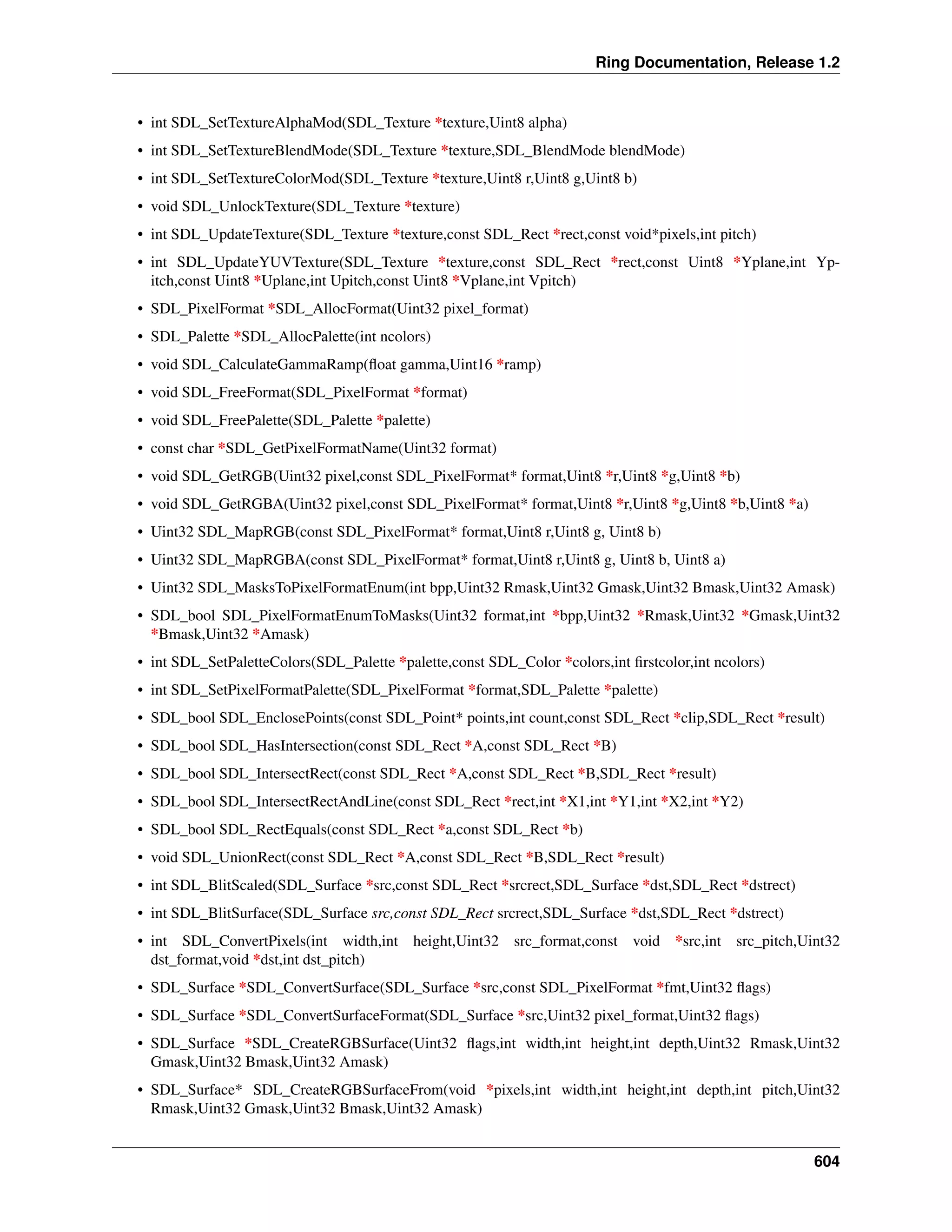Ring Documentation, Release 1.2
• int SDL_SetTextureAlphaMod(SDL_Texture *texture,Uint8 alpha)
• int SDL_SetTextureBlendMode(SDL_Texture *texture,SDL_BlendMode blendMode)
• int SDL_SetTextureColorMod(SDL_Texture *texture,Uint8 r,Uint8 g,Uint8 b)
• void SDL_UnlockTexture(SDL_Texture *texture)
• int SDL_UpdateTexture(SDL_Texture *texture,const SDL_Rect *rect,const void*pixels,int pitch)
• int SDL_UpdateYUVTexture(SDL_Texture *texture,const SDL_Rect *rect,const Uint8 *Yplane,int Yp-
itch,const Uint8 *Uplane,int Upitch,const Uint8 *Vplane,int Vpitch)
• SDL_PixelFormat *SDL_AllocFormat(Uint32 pixel_format)
• SDL_Palette *SDL_AllocPalette(int ncolors)
• void SDL_CalculateGammaRamp(ﬂoat gamma,Uint16 *ramp)
• void SDL_FreeFormat(SDL_PixelFormat *format)
• void SDL_FreePalette(SDL_Palette *palette)
• const char *SDL_GetPixelFormatName(Uint32 format)
• void SDL_GetRGB(Uint32 pixel,const SDL_PixelFormat* format,Uint8 *r,Uint8 *g,Uint8 *b)
• void SDL_GetRGBA(Uint32 pixel,const SDL_PixelFormat* format,Uint8 *r,Uint8 *g,Uint8 *b,Uint8 *a)
• Uint32 SDL_MapRGB(const SDL_PixelFormat* format,Uint8 r,Uint8 g, Uint8 b)
• Uint32 SDL_MapRGBA(const SDL_PixelFormat* format,Uint8 r,Uint8 g, Uint8 b, Uint8 a)
• Uint32 SDL_MasksToPixelFormatEnum(int bpp,Uint32 Rmask,Uint32 Gmask,Uint32 Bmask,Uint32 Amask)
• SDL_bool SDL_PixelFormatEnumToMasks(Uint32 format,int *bpp,Uint32 *Rmask,Uint32 *Gmask,Uint32
*Bmask,Uint32 *Amask)
• int SDL_SetPaletteColors(SDL_Palette *palette,const SDL_Color *colors,int ﬁrstcolor,int ncolors)
• int SDL_SetPixelFormatPalette(SDL_PixelFormat *format,SDL_Palette *palette)
• SDL_bool SDL_EnclosePoints(const SDL_Point* points,int count,const SDL_Rect *clip,SDL_Rect *result)
• SDL_bool SDL_HasIntersection(const SDL_Rect *A,const SDL_Rect *B)
• SDL_bool SDL_IntersectRect(const SDL_Rect *A,const SDL_Rect *B,SDL_Rect *result)
• SDL_bool SDL_IntersectRectAndLine(const SDL_Rect *rect,int *X1,int *Y1,int *X2,int *Y2)
• SDL_bool SDL_RectEquals(const SDL_Rect *a,const SDL_Rect *b)
• void SDL_UnionRect(const SDL_Rect *A,const SDL_Rect *B,SDL_Rect *result)
• int SDL_BlitScaled(SDL_Surface *src,const SDL_Rect *srcrect,SDL_Surface *dst,SDL_Rect *dstrect)
• int SDL_BlitSurface(SDL_Surface src,const SDL_Rect srcrect,SDL_Surface *dst,SDL_Rect *dstrect)
• int SDL_ConvertPixels(int width,int height,Uint32 src_format,const void *src,int src_pitch,Uint32
dst_format,void *dst,int dst_pitch)
• SDL_Surface *SDL_ConvertSurface(SDL_Surface *src,const SDL_PixelFormat *fmt,Uint32 ﬂags)
• SDL_Surface *SDL_ConvertSurfaceFormat(SDL_Surface *src,Uint32 pixel_format,Uint32 ﬂags)
• SDL_Surface *SDL_CreateRGBSurface(Uint32 ﬂags,int width,int height,int depth,Uint32 Rmask,Uint32
Gmask,Uint32 Bmask,Uint32 Amask)
• SDL_Surface* SDL_CreateRGBSurfaceFrom(void *pixels,int width,int height,int depth,int pitch,Uint32
Rmask,Uint32 Gmask,Uint32 Bmask,Uint32 Amask)
604
 