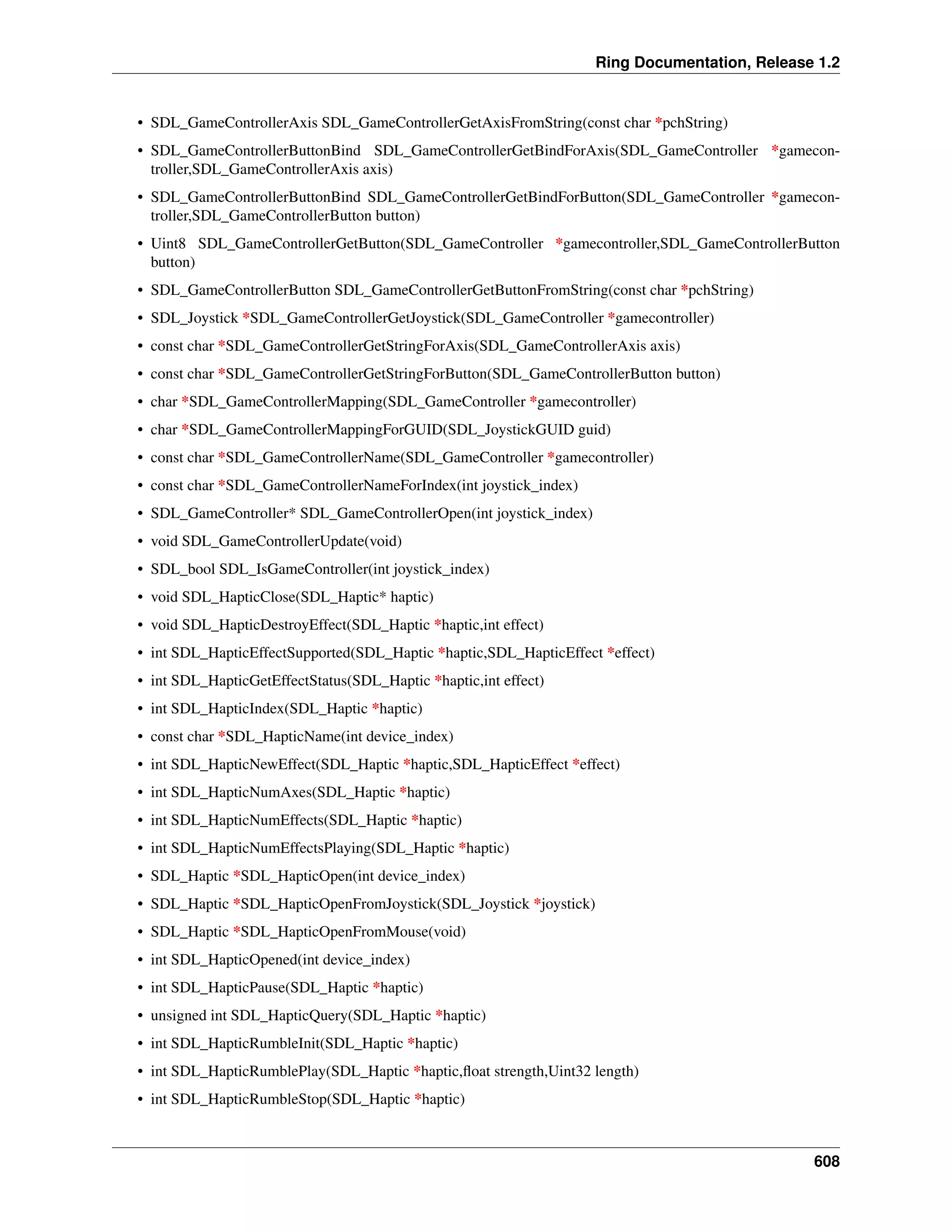 Ring Documentation, Release 1.2
• SDL_GameControllerAxis SDL_GameControllerGetAxisFromString(const char *pchString)
• SDL_GameControllerButtonBind SDL_GameControllerGetBindForAxis(SDL_GameController *gamecon-
troller,SDL_GameControllerAxis axis)
• SDL_GameControllerButtonBind SDL_GameControllerGetBindForButton(SDL_GameController *gamecon-
troller,SDL_GameControllerButton button)
• Uint8 SDL_GameControllerGetButton(SDL_GameController *gamecontroller,SDL_GameControllerButton
button)
• SDL_GameControllerButton SDL_GameControllerGetButtonFromString(const char *pchString)
• SDL_Joystick *SDL_GameControllerGetJoystick(SDL_GameController *gamecontroller)
• const char *SDL_GameControllerGetStringForAxis(SDL_GameControllerAxis axis)
• const char *SDL_GameControllerGetStringForButton(SDL_GameControllerButton button)
• char *SDL_GameControllerMapping(SDL_GameController *gamecontroller)
• char *SDL_GameControllerMappingForGUID(SDL_JoystickGUID guid)
• const char *SDL_GameControllerName(SDL_GameController *gamecontroller)
• const char *SDL_GameControllerNameForIndex(int joystick_index)
• SDL_GameController* SDL_GameControllerOpen(int joystick_index)
• void SDL_GameControllerUpdate(void)
• SDL_bool SDL_IsGameController(int joystick_index)
• void SDL_HapticClose(SDL_Haptic* haptic)
• void SDL_HapticDestroyEffect(SDL_Haptic *haptic,int effect)
• int SDL_HapticEffectSupported(SDL_Haptic *haptic,SDL_HapticEffect *effect)
• int SDL_HapticGetEffectStatus(SDL_Haptic *haptic,int effect)
• int SDL_HapticIndex(SDL_Haptic *haptic)
• const char *SDL_HapticName(int device_index)
• int SDL_HapticNewEffect(SDL_Haptic *haptic,SDL_HapticEffect *effect)
• int SDL_HapticNumAxes(SDL_Haptic *haptic)
• int SDL_HapticNumEffects(SDL_Haptic *haptic)
• int SDL_HapticNumEffectsPlaying(SDL_Haptic *haptic)
• SDL_Haptic *SDL_HapticOpen(int device_index)
• SDL_Haptic *SDL_HapticOpenFromJoystick(SDL_Joystick *joystick)
• SDL_Haptic *SDL_HapticOpenFromMouse(void)
• int SDL_HapticOpened(int device_index)
• int SDL_HapticPause(SDL_Haptic *haptic)
• unsigned int SDL_HapticQuery(SDL_Haptic *haptic)
• int SDL_HapticRumbleInit(SDL_Haptic *haptic)
• int SDL_HapticRumblePlay(SDL_Haptic *haptic,ﬂoat strength,Uint32 length)
• int SDL_HapticRumbleStop(SDL_Haptic *haptic)
608
 