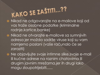  Nikad ne odgovarajte na e-mailove koji od
  vas traže osobne podatke (kriminalne
  radnje,kartice,banke)
 Nikad ne otvarajte e-mailove sa sumnjivih
  adresa jer možda sadrže viruse koji su vam
  namjerno poslani (vaše računalo će se
  zaraziti)
 Ne objavljujte svoje intimne slike,svoje e-mail
  ili kućne adrese na raznim chatovima ili
  drugim javnim mrežama,jer ih drugi lako
  mogu zloupotrijebiti......
 