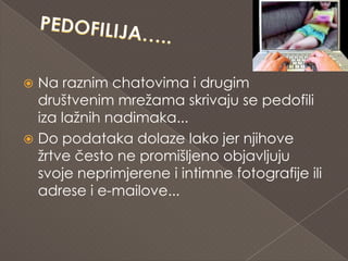  Na raznim chatovima i drugim
  društvenim mrežama skrivaju se pedofili
  iza lažnih nadimaka...
 Do podataka dolaze lako jer njihove
  žrtve često ne promišljeno objavljuju
  svoje neprimjerene i intimne fotografije ili
  adrese i e-mailove...
 