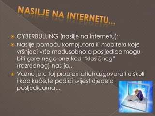    CYBERBULLING (nasilje na internetu):
   Nasilje pomoću kompjutora ili mobitela koje
    vršnjaci vrše međusobno,a posljedice mogu
    biti gore nego one kod “klasičnog”
    (razrednog) nasilja..
   Važno je o toj problematici razgovarati u školi
    i kod kuće,te podići svijest djece o
    posljedicama...
 