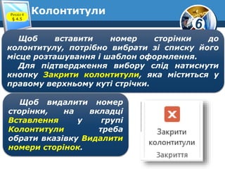 6
Колонтитули
Щоб вставити номер сторінки до
колонтитулу, потрібно вибрати зі списку його
місце розташування і шаблон оформлення.
Для підтвердження вибору слід натиснути
кнопку Закрити колонтитули, яка міститься у
правому верхньому куті стрічки.
Щоб видалити номер
сторінки, на вкладці
Вставлення у групі
Колонтитули треба
обрати вказівку Видалити
номери сторінок.
Розділ 4
§ 4.5
 
