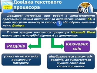 6
Довідка текстового
процесора
Довідкові матеріали при роботі з комп'ютерними
програмами можна викликати за допомогою клавіші F1; з
вікна програми натиснути кнопку або обрати вказівки
меню Довідка
У вікні довідки текстового процесора Microsoft Word
можна шукати потрібні відомості за допомогою:
Розділів
Ключових
слів
у яких міститься зміст
довідкового
матеріалу.
відображається список усіх
розділів, де зустрічається
шукане слово або
словосполучення
Розділ 4
§ 4.5
 