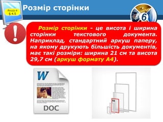 6
Розмір сторінкиРозділ 4
§ 4.5
Розмір сторінки - це висота і ширина
сторінки текстового документа.
Наприклад, стандартний аркуш паперу,
на якому друкують більшість документів,
має такі розміри: ширина 21 см та висота
29,7 см (аркуш формату А4).
 