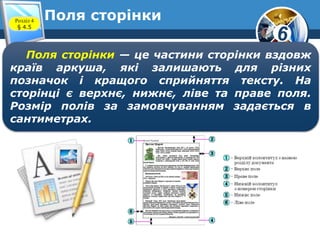 6
Поля сторінкиРозділ 4
§ 4.5
Поля сторінки — це частини сторінки вздовж
країв аркуша, які залишають для різних
позначок і кращого сприйняття тексту. На
сторінці є верхнє, нижнє, ліве та праве поля.
Розмір полів за замовчуванням задається в
сантиметрах.
 