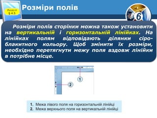 6
Розміри полів
Розміри полів сторінки можна також установити
на вертикальній і горизонтальній лінійках. На
лінійках полям відповідають ділянки сіро-
блакитного кольору. Щоб змінити їх розміри,
необхідно перетягнути межу поля вздовж лінійки
в потрібне місце.
Розділ 4
§ 4.5
 