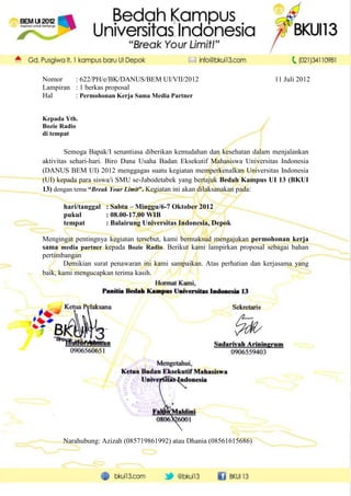 Nomor    : 622/PH/e/BK/DANUS/BEM UI/VII/2012                               11 Juli 2012
Lampiran : 1 berkas proposal
Hal      : Permohonan Kerja Sama Media Partner


Kepada Yth.
Bozie Radio
di tempat

        Semoga Bapak/I senantiasa diberikan kemudahan dan kesehatan dalam menjalankan
aktivitas sehari-hari. Biro Dana Usaha Badan Eksekutif Mahasiswa Universitas Indonesia
(DANUS BEM UI) 2012 menggagas suatu kegiatan memperkenalkan Universitas Indonesia
(UI) kepada para siswa/i SMU se-Jabodetabek yang bertajuk Bedah Kampus UI 13 (BKUI
13) dengan tema “Break Your Limit”. Kegiatan ini akan dilaksanakan pada:

      hari/tanggal : Sabtu – Minggu/6-7 Oktober 2012
      pukul        : 08.00-17.00 WIB
      tempat       : Balairung Universitas Indonesia, Depok

Mengingat pentingnya kegiatan tersebut, kami bermaksud mengajukan permohonan kerja
sama media partner kepada Bozie Radio. Berikut kami lampirkan proposal sebagai bahan
pertimbangan
        Demikian surat penawaran ini kami sampaikan. Atas perhatian dan kerjasama yang
baik, kami mengucapkan terima kasih.




      Narahubung: Azizah (085719861992) atau Dhania (08561615686)
 
