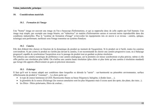 Vision_industrielle_principes
11
10. Considérations matériels
10.1. Formation de l’image
Une "bonne" image est souvent une image où l'on a beaucoup d'informations, et qui se rapproche donc de celle captée par l'œil humain. Une
image trop simple, par exemple une image binaire, est "réductrice" en matière d'informations saisies et souvent moins reproductible dans des
conditions industrielles. Plus le "système de formation d'image" (c'est-à-dire les équipements mis en œuvre à ce niveau : caméra, optique,
éclairage) sera performant, meilleure sera l'image transmise au système d'analyse.
10.2. Caméra
Elle doit d'abord être choisie en fonction de la dynamique du produit au moment de l'acquisition. Si le produit est à l'arrêt, toutes les caméras
conviendront. Si par contre le produit ne s'arrête pas devant la caméra, il est recommandé de choisir une caméra progressive scan, ou à balayage
progressif, capable de synchroniser l'acquisition avec le passage du produit tout en gardant sa pleine résolution.
On utilisera une caméra numérique de préférence à une caméra analogique, car la première est mieux synchronisée et plus précise, même si elle
offre parfois une résolution plus faible. On n'utilise une caméra haute résolution (plus chère et plus lente qu’une caméra à résolution standard)
que lorsqu’elle apporte effectivement un gain en précision nécessaire.
10.3. Eclairage
Il faut qu'il soit le mieux adapté aux conditions dans lesquelles se déroule la "saisie" : sur-luminosité ou pénombre environnantes, surface
réfléchissante du produit à "visionner"… Le choix porte sur :
 le type de source lumineuse (à LED, fluorescente (haute ou basse fréquence), halogène, à diodes laser, ...),
 la géométrie de la source d'éclairage (les sources annulaires sont les plus fréquentes mais il existe aussi des spots, des plans, des raies...),
 les filtres : filtres polarisants, filtres de couleur...
 
