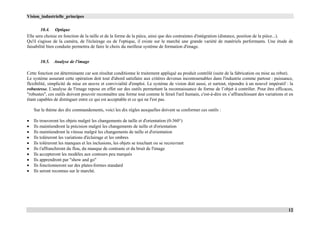 Vision_industrielle_principes
12
10.4. Optique
Elle sera choisie en fonction de la taille et de la forme de la pièce, ainsi que des contraintes d'intégration (distance, position de la pièce...).
Qu'il s'agisse de la caméra, de l'éclairage ou de l'optique, il existe sur le marché une grande variété de matériels performants. Une étude de
faisabilité bien conduite permettra de faire le choix du meilleur système de formation d'image.
10.5. Analyse de l'image
Cette fonction est déterminante car son résultat conditionne le traitement appliqué au produit contrôlé (suite de la fabrication ou mise au rebut).
Le système assurant cette opération doit tout d'abord satisfaire aux critères devenus incontournables dans l'industrie comme partout : puissance,
flexibilité, simplicité de mise en œuvre et convivialité d'emploi. Le système de vision doit aussi, et surtout, répondre à un nouvel impératif : la
robustesse. L'analyse de l'image repose en effet sur des outils permettant la reconnaissance de forme de l’objet à contrôler. Pour être efficaces,
"robustes", ces outils doivent pouvoir reconnaître une forme tout comme le ferait l'œil humain, c'est-à-dire en s’affranchissant des variations et en
étant capables de distinguer entre ce qui est acceptable et ce qui ne l'est pas.
Sur le thème des dix commandements, voici les dix règles auxquelles doivent se conformer ces outils :
 Ils trouveront les objets malgré les changements de taille et d'orientation (0-360°)
 Ils maintiendront la précision malgré les changements de taille et d'orientation
 Ils maintiendront la vitesse malgré les changements de taille et d'orientation
 Ils toléreront les variations d'éclairage et les ombres
 Ils toléreront les manques et les inclusions, les objets se touchant ou se recouvrant
 Ils t'affranchiront du flou, du manque de contraste et du bruit de l'image
 Ils accepteront les modèles aux contours peu marqués
 Ils apprendront par "show and go"
 Ils fonctionneront sur des plates-formes standard
 Ils seront reconnus sur le marché.
 