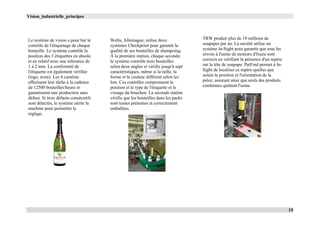 Vision_industrielle_principes
15
Le système de vision a pour but le
contrôle de l'étiquetage de chaque
bouteille. Le système contrôle la
position des 3 étiquettes en absolu
et en relatif avec une tolérance de
1 à 2 mm. La conformité de
l'étiquette est également vérifiée
(logo, texte). Les 4 caméras
effectuent leur tâche à la cadence
de 12500 bouteilles/heure et
garantissent une production sans
défaut. Si trois défauts consécutifs
sont détectés, le système alerte la
machine pour permettre le
réglage.
Wella, Allemagne, utilise deux
systèmes Checkpoint pour garantir la
qualité de ses bouteilles de shampoing.
À la première station, chaque seconde,
le système contrôle trois bouteilles
selon deux angles et vérifie jusqu'à sept
caractéristiques, même si la taille, la
forme et la couleur diffèrent selon les
lots. Ces contrôles comprennent la
position et le type de l'étiquette et le
vissage du bouchon. La seconde station
vérifie que les bouteilles dans les packs
sont toutes présentes et correctement
emballées.
TRW produit plus de 19 millions de
soupapes par an. La société utilise un
système In-Sight pour garantir que tous les
envois à l'usine de moteurs d'Isuzu sont
corrects en vérifiant la présence d'un repère
sur la tête de soupape. PatFind permet à In-
Sight de localiser ce repère quelles que
soient la position et l'orientation de la
pièce, assurant ainsi que seuls des produits
conformes quittent l'usine.
 