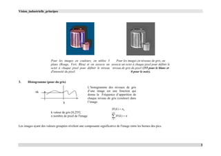Vision_industrielle_principes
3
Pour les images en couleurs, on utilise 3
plans (Rouge, Vert, Bleu) et on associe un
octet à chaque pixel pour définir le niveau
d'intensité du pixel.
Pour les images en niveaux de gris, on
associe un octet à chaque pixel pour définir le
niveau de gris du pixel (255 pour le blanc et
0 pour le noir).
3. Histogramme (pour du gris)
k valeur de gris [0,255]
n nombre de pixel de l'image
knkH )(
nkH 
255
0
)(
Les images ayant des valeurs groupées révèlent une composante significative de l'image entre les bornes des pics.
k
nk
L’histogramme des niveaux de gris
d’une image est une fonction qui
donne la Fréquence d’apparition de
chaque niveau de gris (couleur) dans
l’image.
 