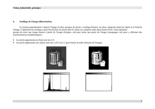 Vision_industrielle_principes
7
6. Seuillage de l'image (Binarisation)
Il consiste généralement à séparer l'image en deux groupes de pixels ( seuillage binaire), les deux catégories étant les objets et le fond de
l'image. L'opération de seuillage a pour but d'isoler les pixels dont la valeur est comprise entre deux bornes fixes. Cette opération
permet de créer une image binaire à partir de l'image d'origine, soit pour isoler une partie de l'image (masquage), soit pour y effectuer des
transformations morphologiques.
 les pixels appartenant au fond sont mis à 0.
 les pixels appartenant aux objets sont mis à 255 (ou à 1 pour limiter la taille mémoire de l'image).
 