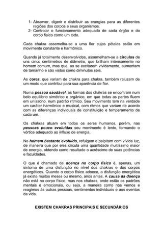 1- Absorver, digerir e distribuir as energias para as diferentes 
regiões dos corpos e seus organismos. 
2- Controlar o funcionamento adequado de cada órgão e do 
corpo físico como um todo. 
Cada chakra assemelha-se a uma flor cujas pétalas estão em 
movimento constante e harmônico. 
Quando já totalmente desenvolvidos, assemelham-se a círculos de 
uns cinco centímetros de diâmetro, que brilham intensamente no 
homem comum, mas que, ao se excitarem vividamente, aumentam 
de tamanho e são vistos como diminutos sóis. 
As cores, que variam de chakra para chakra, também reluzem de 
um modo que contribui para sua aparência de flor. 
Numa pessoa saudável, as formas dos chakras se encontram num 
belo equilíbrio simétrico e orgânico, em que todas as partes fluem 
em uníssono, num padrão rítmico. Seu movimento tem na verdade 
um caráter harmônico e musical, com ritmos que variam de acordo 
com as diferenças individuais de constituição e temperamento de 
cada um. 
Os chakras atuam em todos os seres humanos, porém, nas 
pessoas pouco evoluídas seu movimento é lento, formando o 
vórtice adequado ao influxo de energia. 
No homem bastante evoluído, refulgem e palpitam com vívida luz, 
de maneira que por eles circula uma quantidade muitíssimo maior 
de energia, obtendo como resultado o acréscimo de suas potências 
e faculdades. 
O que é chamado de doença no corpo físico é, apenas, um 
sintoma de uma disfunção no nível dos chakras e dos corpos 
energéticos. Quando o corpo físico adoece, a disfunção energética 
já existe muitos meses ou mesmo, anos antes. A causa da doença 
não está no corpo físico, mas nos chakras, onde estão os padrões 
mentais e emocionais, ou seja, a maneira como nós vemos e 
reagimos às outras pessoas, sentimentos individuais e aos eventos 
da vida. 
EXISTEM CHAKRAS PRINCIPAIS E SECUNDÁRIOS 
 