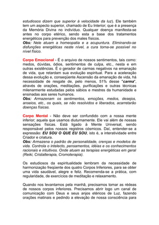 estudiosos dizem que superior à velocidade da luz). Ele também 
tem um aspecto superior, chamado de Eu Interior; que é a presença 
da Memória Divina no indivíduo. Qualquer doença manifesta-se 
antes no corpo etérico, sendo esta a base dos tratamentos 
energéticos para prevenção dos males físicos. 
Obs: Nele atuam a homeopatia e a acupuntura. Eliminando-se 
disfunções energéticas neste nível, a cura torna-se possível no 
nível físico. 
Corpo Emocional - É o arquivo de nossos sentimentos, tais como: 
medos, dúvidas, ódios, sentimentos de culpa, etc., nesta e em 
outras existências. É o gerador de carmas negativos na emanação 
de vida, que retardam sua evolução espiritual. Para a aceleração 
dessa evolução e, conseqüente Ascensão da emanação de vida, há 
necessidade de resgate de, pelo menos, 51% desse "carma", 
através de orações, meditações, purificações e outras técnicas 
milenarmente estudadas pelos sábios e mestres da humanidade e 
ensinadas aos seres humanos. 
Obs: Armazenam os sentimentos, emoções, medos, desejos, 
anseios, etc., os quais, se não resolvidos e liberados, acarretarão 
doenças físicas. 
Corpo Mental - Não deve ser confundido com a nossa mente 
inferior; aquela que usamos diuturnamente. Ele vai além de nossas 
sensações físicas. Está ligado à Mente Universal, sendo 
responsável pelos nossos registros cósmicos. Daí, entender-se a 
expressão: EU SOU O QUE EU SOU, isto é, a interatividade entre 
Criador e criatura. 
Obs: Armazena o padrão de personalidade, crenças e modelos de 
vida. Controla o intelecto, pensamentos, idéias e os conhecimentos 
racionais e intuitivos. Onde atuam as terapias energéticas em geral 
(Reiki, Cristalterapia, Cromoterapia). 
Os estudiosos da espiritualidade lembram da necessidade de 
harmonização freqüente dos quatro Corpos Inferiores, para se obter 
uma vida saudável, alegre e feliz. Recomenda-se a prática, com 
regularidade, de exercícios de meditação e relaxamento. 
Quando nos levantamos pela manhã, precisamos tomar as rédeas 
de nossos corpos inferiores. Precisamos abrir logo um canal de 
comunicação com Deus e seus anjos etéricos de Luz, fazendo 
orações matinais e pedindo a elevação de nossa consciência para 
 