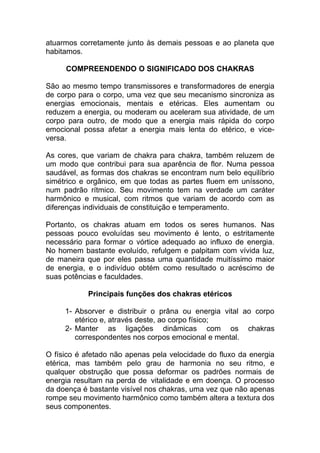 atuarmos corretamente junto às demais pessoas e ao planeta que 
habitamos. 
COMPREENDENDO O SIGNIFICADO DOS CHAKRAS 
São ao mesmo tempo transmissores e transformadores de energia 
de corpo para o corpo, uma vez que seu mecanismo sincroniza as 
energias emocionais, mentais e etéricas. Eles aumentam ou 
reduzem a energia, ou moderam ou aceleram sua atividade, de um 
corpo para outro, de modo que a energia mais rápida do corpo 
emocional possa afetar a energia mais lenta do etérico, e vice-versa. 
As cores, que variam de chakra para chakra, também reluzem de 
um modo que contribui para sua aparência de flor. Numa pessoa 
saudável, as formas dos chakras se encontram num belo equilíbrio 
simétrico e orgânico, em que todas as partes fluem em uníssono, 
num padrão rítmico. Seu movimento tem na verdade um caráter 
harmônico e musical, com ritmos que variam de acordo com as 
diferenças individuais de constituição e temperamento. 
Portanto, os chakras atuam em todos os seres humanos. Nas 
pessoas pouco evoluídas seu movimento é lento, o estritamente 
necessário para formar o vórtice adequado ao influxo de energia. 
No homem bastante evoluído, refulgem e palpitam com vívida luz, 
de maneira que por eles passa uma quantidade muitíssimo maior 
de energia, e o indivíduo obtém como resultado o acréscimo de 
suas potências e faculdades. 
Principais funções dos chakras etéricos 
1- Absorver e distribuir o prâna ou energia vital ao corpo 
etérico e, através deste, ao corpo físico; 
2- Manter as ligações dinâmicas com os chakras 
correspondentes nos corpos emocional e mental. 
O físico é afetado não apenas pela velocidade do fluxo da energia 
etérica, mas também pelo grau de harmonia no seu ritmo, e 
qualquer obstrução que possa deformar os padrões normais de 
energia resultam na perda de vitalidade e em doença. O processo 
da doença é bastante visível nos chakras, uma vez que não apenas 
rompe seu movimento harmônico como também altera a textura dos 
seus componentes. 
 
