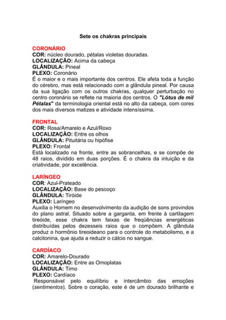 Sete os chakras principais 
CORONÁRIO 
COR: núcleo dourado, pétalas violetas douradas. 
LOCALIZAÇÃO: Acima da cabeça 
GLÂNDULA: Pineal 
PLEXO: Coronário 
É o maior e o mais importante dos centros. Ele afeta toda a função 
do cérebro, mas está relacionado com a glândula pineal. Por causa 
da sua ligação com os outros chakras, qualquer perturbação no 
centro coronário se reflete na maioria dos centros. O "Lótus de mil 
Pétalas" da terminologia oriental está no alto da cabeça, com cores 
dos mais diversos matizes e atividade intensíssima. 
FRONTAL 
COR: Rosa/Amarelo e Azul/Roxo 
LOCALIZAÇÃO: Entre os olhos 
GLÂNDULA: Pituitária ou hipófise 
PLEXO: Frontal 
Está localizado na fronte, entre as sobrancelhas, e se compõe de 
48 raios, dividido em duas porções. É o chakra da intuição e da 
criatividade, por excelência. 
LARÍNGEO 
COR: Azul-Prateado 
LOCALIZAÇÃO: Base do pescoço 
GLÂNDULA: Tiróide 
PLEXO: Laríngeo 
Auxilia o Homem no desenvolvimento da audição de sons provindos 
do plano astral. Situado sobre a garganta, em frente à cartilagem 
tireóide, esse chakra tem faixas de freqüências energéticas 
distribuídas pelos dezesseis raios que o compõem. A glândula 
produz o hormônio tireoideano para o controle do metabolismo, e a 
calcitonina, que ajuda a reduzir o cálcio no sangue. 
CARDÍACO 
COR: Amarelo-Dourado 
LOCALIZAÇÃO: Entre as Omoplatas 
GLÂNDULA: Timo 
PLEXO: Cardíaco 
Responsável pelo equilíbrio e intercâmbio das emoções 
(sentimentos). Sobre o coração, este é de um dourado brilhante e 
 